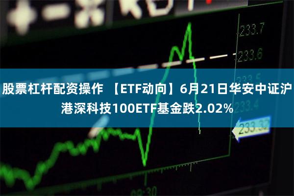 股票杠杆配资操作 【ETF动向】6月21日华安中证沪港深科技100ETF基金跌2.02%