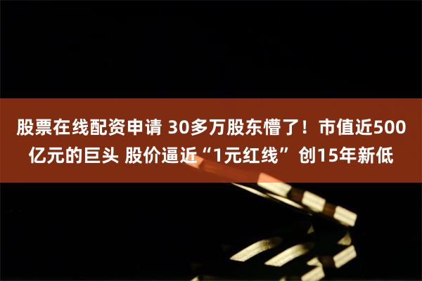 股票在线配资申请 30多万股东懵了！市值近500亿元的巨头 股价逼近“1元红线” 创15年新低