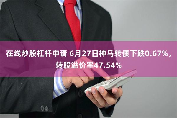 在线炒股杠杆申请 6月27日神马转债下跌0.67%，转股溢价率47.54%