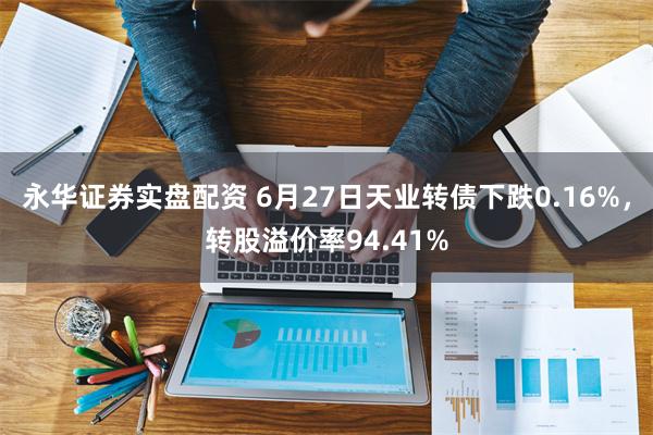 永华证券实盘配资 6月27日天业转债下跌0.16%，转股溢价率94.41%