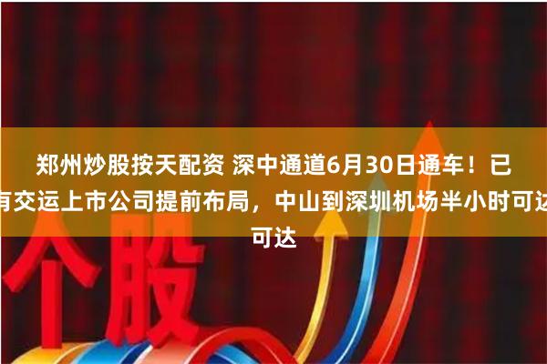 郑州炒股按天配资 深中通道6月30日通车！已有交运上市公司提前布局，中山到深圳机场半小时可达