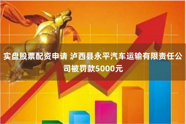 实盘股票配资申请 泸西县永平汽车运输有限责任公司被罚款5000元