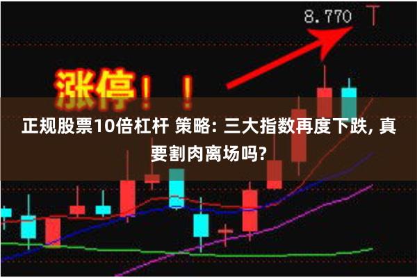 正规股票10倍杠杆 策略: 三大指数再度下跌, 真要割肉离场吗?