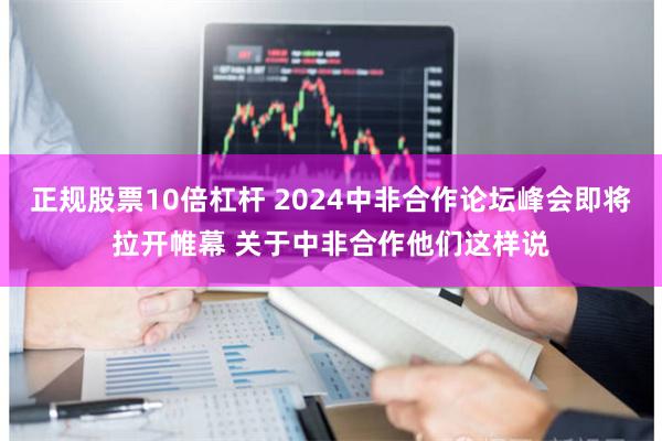 正规股票10倍杠杆 2024中非合作论坛峰会即将拉开帷幕 关于中非合作他们这样说