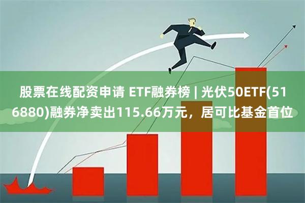 股票在线配资申请 ETF融券榜 | 光伏50ETF(516880)融券净卖出115.66万元，居可比基金首位