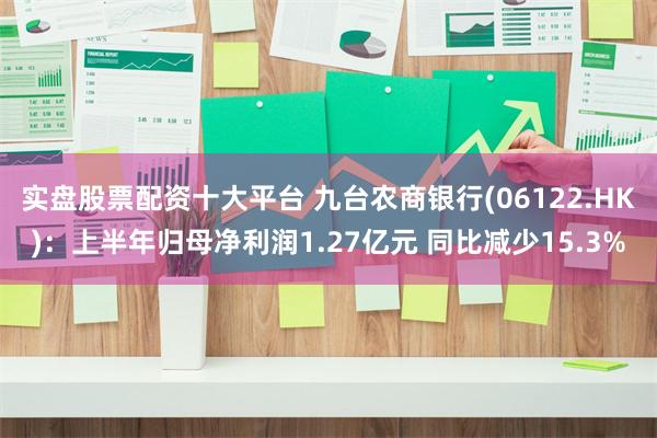 实盘股票配资十大平台 九台农商银行(06122.HK)：上半年归母净利润1.27亿元 同比减少15.3%