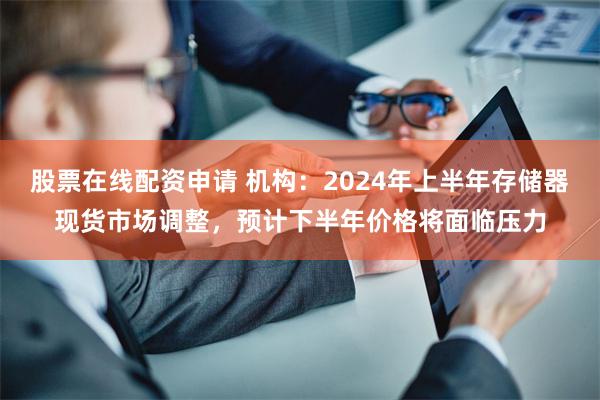 股票在线配资申请 机构：2024年上半年存储器现货市场调整，预计下半年价格将面临压力