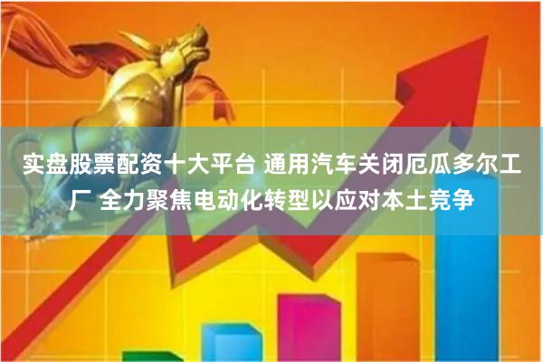 实盘股票配资十大平台 通用汽车关闭厄瓜多尔工厂 全力聚焦电动化转型以应对本土竞争