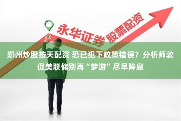 郑州炒股按天配资 恐已犯下政策错误？分析师敦促美联储别再“梦游”尽早降息