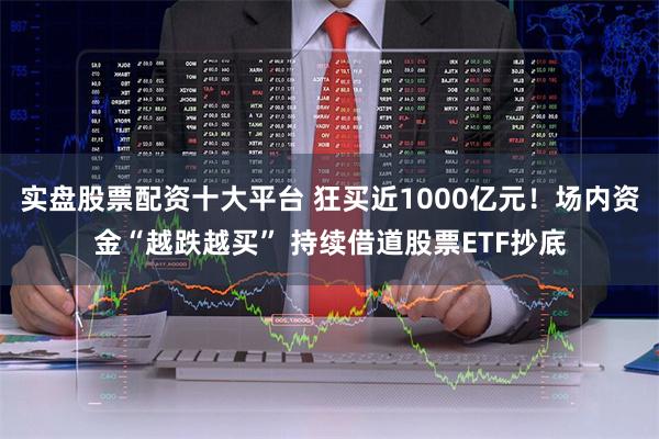 实盘股票配资十大平台 狂买近1000亿元！场内资金“越跌越买” 持续借道股票ETF抄底