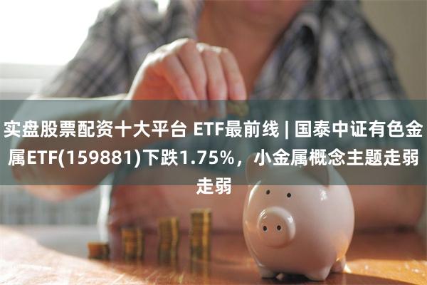 实盘股票配资十大平台 ETF最前线 | 国泰中证有色金属ETF(159881)下跌1.75%，小金属概念主题走弱