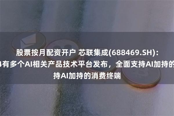 股票按月配资开户 芯联集成(688469.SH)：预计2024有多个AI相关产品技术平台发布，全面支持AI加持的消费终端