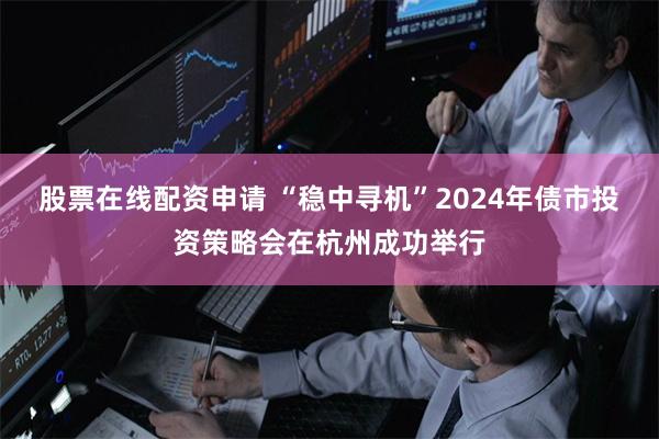 股票在线配资申请 “稳中寻机”2024年债市投资策略会在杭州成功举行