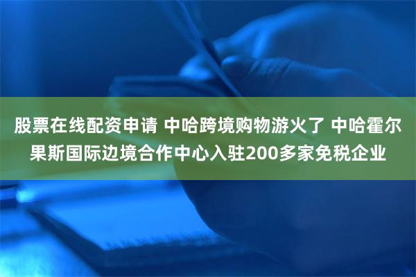 股票在线配资申请 中哈跨境购物游火了 中哈霍尔果斯国际边境合作中心入驻200多家免税企业