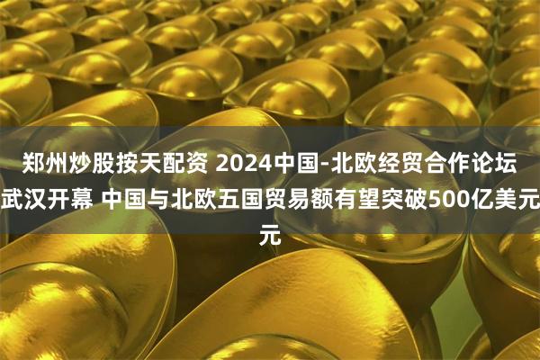 郑州炒股按天配资 2024中国-北欧经贸合作论坛武汉开幕 中国与北欧五国贸易额有望突破500亿美元