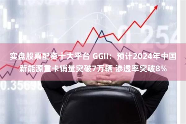 实盘股票配资十大平台 GGII：预计2024年中国新能源重卡销量突破7万辆 渗透率突破8%