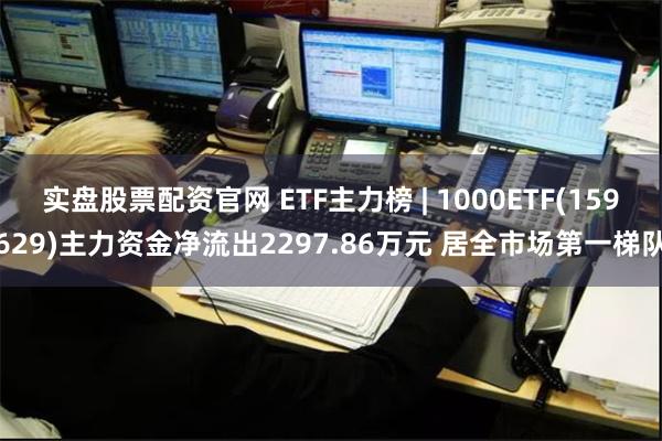 实盘股票配资官网 ETF主力榜 | 1000ETF(159629)主力资金净流出2297.86万元 居全市场第一梯队