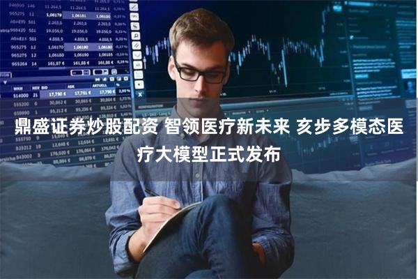 鼎盛证券炒股配资 智领医疗新未来 亥步多模态医疗大模型正式发布