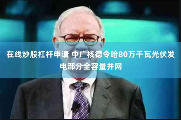 在线炒股杠杆申请 中广核德令哈80万千瓦光伏发电部分全容量并网