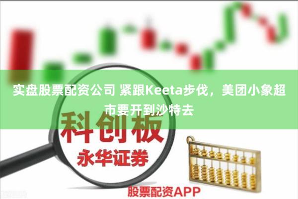 实盘股票配资公司 紧跟Keeta步伐，美团小象超市要开到沙特去