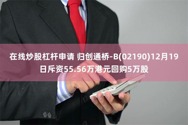 在线炒股杠杆申请 归创通桥-B(02190)12月19日斥资55.56万港元回购5万股