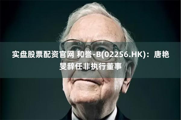 实盘股票配资官网 和誉-B(02256.HK)：唐艳旻辞任非执行董事