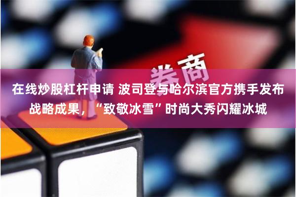 在线炒股杠杆申请 波司登与哈尔滨官方携手发布战略成果，“致敬冰雪”时尚大秀闪耀冰城