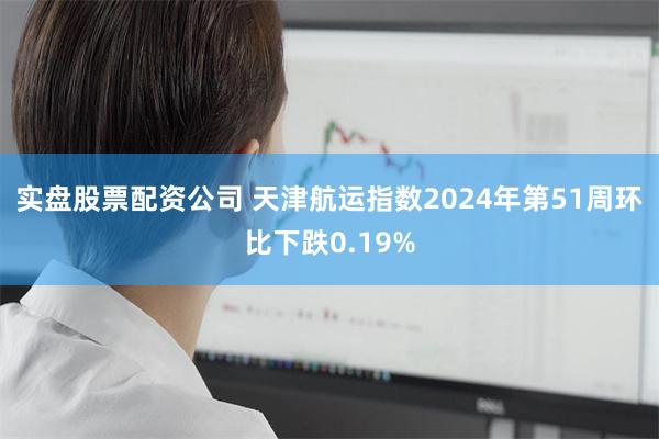 实盘股票配资公司 天津航运指数2024年第51周环比下跌0.19%