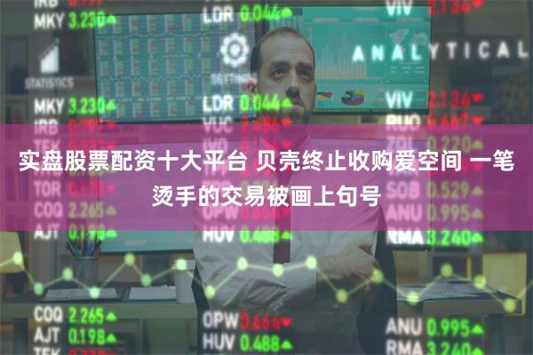 实盘股票配资十大平台 贝壳终止收购爱空间 一笔烫手的交易被画上句号