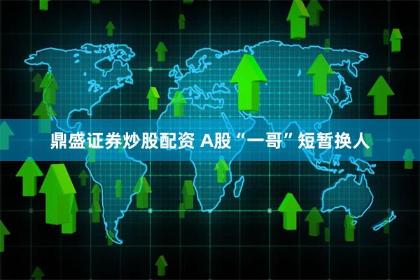 鼎盛证券炒股配资 A股“一哥”短暂换人