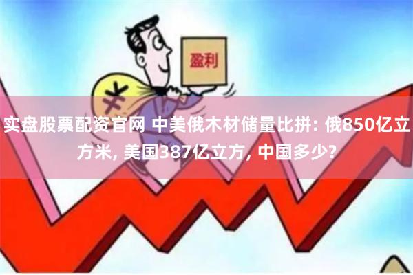 实盘股票配资官网 中美俄木材储量比拼: 俄850亿立方米, 美国387亿立方, 中国多少?
