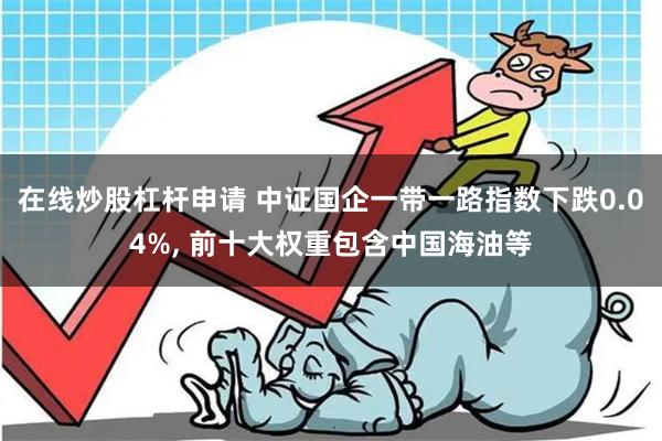 在线炒股杠杆申请 中证国企一带一路指数下跌0.04%, 前十大权重包含中国海油等