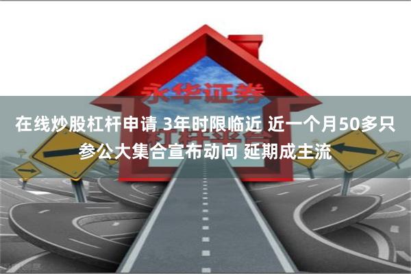 在线炒股杠杆申请 3年时限临近 近一个月50多只参公大集合宣布动向 延期成主流