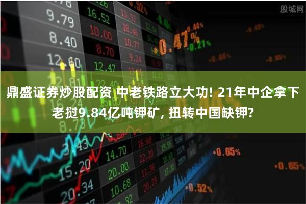 鼎盛证券炒股配资 中老铁路立大功! 21年中企拿下老挝9.84亿吨钾矿, 扭转中国缺钾?