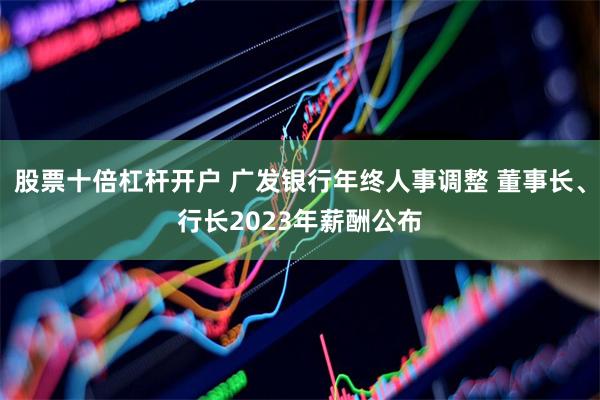 股票十倍杠杆开户 广发银行年终人事调整 董事长、行长2023年薪酬公布