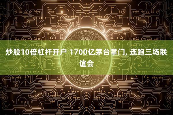 炒股10倍杠杆开户 1700亿茅台掌门, 连跑三场联谊会