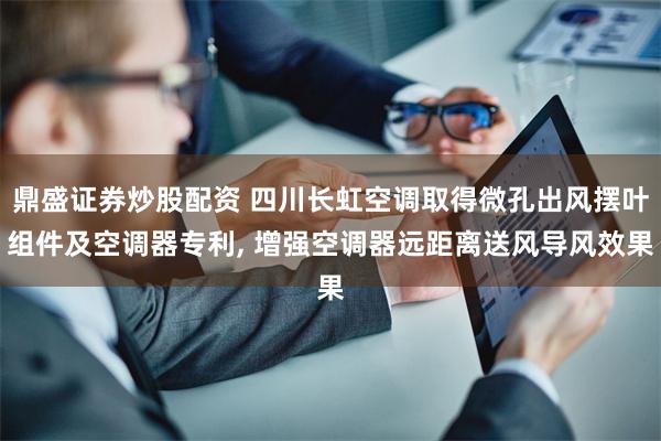 鼎盛证券炒股配资 四川长虹空调取得微孔出风摆叶组件及空调器专利, 增强空调器远距离送风导风效果