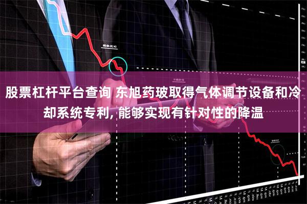 股票杠杆平台查询 东旭药玻取得气体调节设备和冷却系统专利, 能够实现有针对性的降温