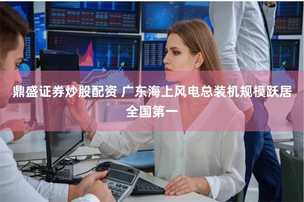 鼎盛证券炒股配资 广东海上风电总装机规模跃居全国第一