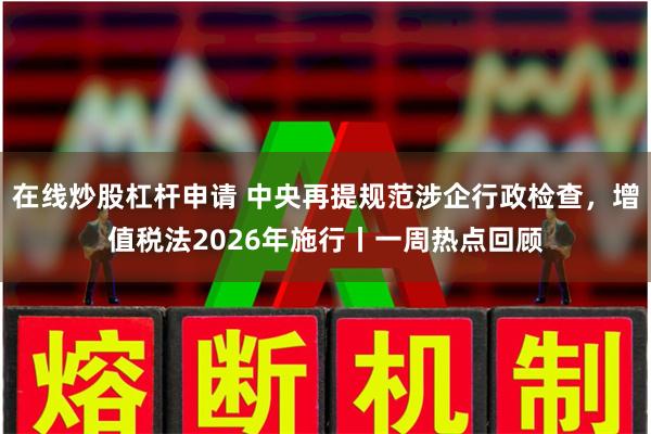在线炒股杠杆申请 中央再提规范涉企行政检查，增值税法2026年施行丨一周热点回顾
