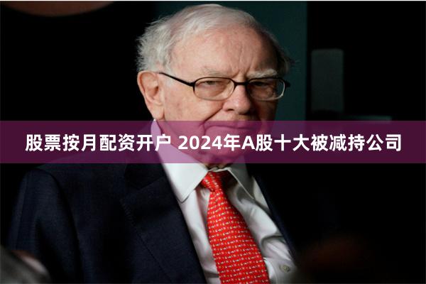 股票按月配资开户 2024年A股十大被减持公司