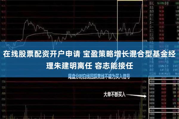 在线股票配资开户申请 宝盈策略增长混合型基金经理朱建明离任 容志能接任