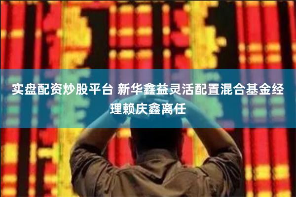 实盘配资炒股平台 新华鑫益灵活配置混合基金经理赖庆鑫离任