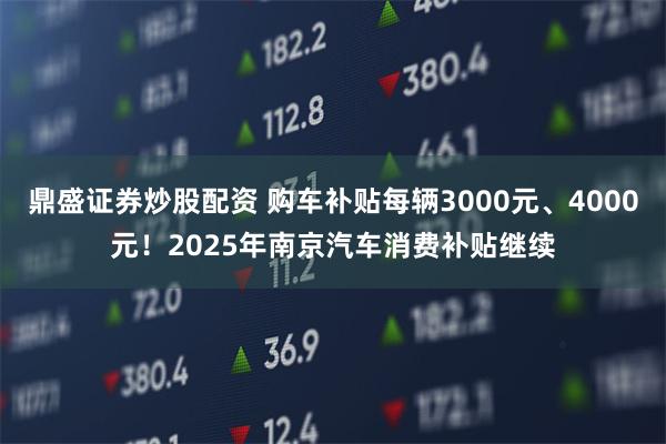 鼎盛证券炒股配资 购车补贴每辆3000元、4000元！2025年南京汽车消费补贴继续