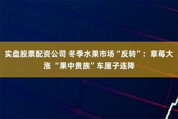 实盘股票配资公司 冬季水果市场“反转”：草莓大涨 “果中贵族”车厘子连降