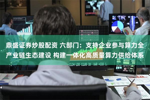 鼎盛证券炒股配资 六部门：支持企业参与算力全产业链生态建设 构建一体化高质量算力供给体系