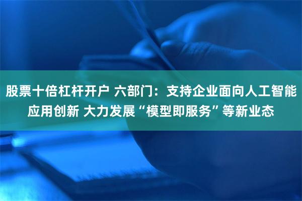 股票十倍杠杆开户 六部门：支持企业面向人工智能应用创新 大力发展“模型即服务”等新业态