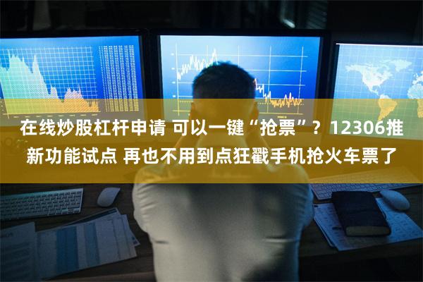 在线炒股杠杆申请 可以一键“抢票”？12306推新功能试点 再也不用到点狂戳手机抢火车票了