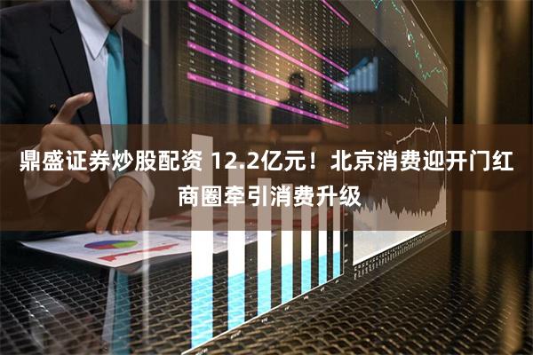 鼎盛证券炒股配资 12.2亿元！北京消费迎开门红 商圈牵引消费升级