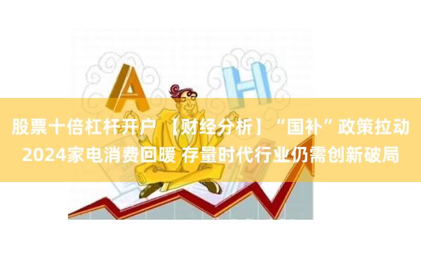 股票十倍杠杆开户 【财经分析】“国补”政策拉动2024家电消费回暖 存量时代行业仍需创新破局